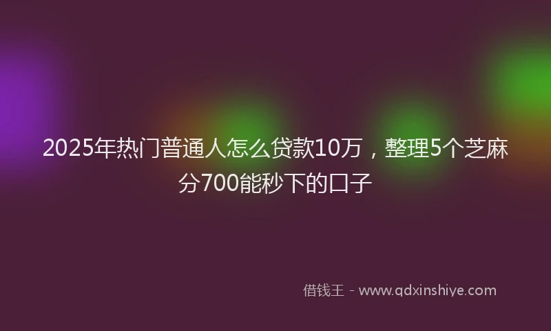 2025年热门普通人怎么贷款10万，整理5个芝麻分700能秒下的口子