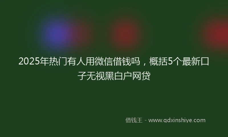 2025年热门有人用微信借钱吗，概括5个最新口子无视黑白户网贷