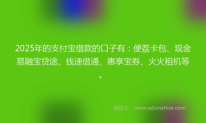 2025年的支付宝借款的口子有：便荔卡包、现金易融宝贷途、钱速借通、惠享宝券、火火租机等。