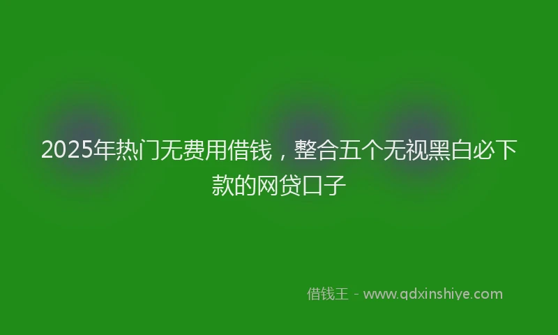 2025年热门无费用借钱，整合五个无视黑白必下款的网贷口子