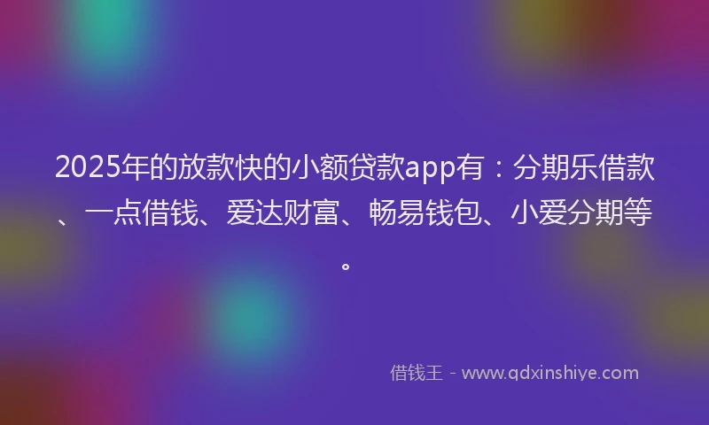 2025年的放款快的小额贷款app有：分期乐借款、一点借钱、爱达财富、畅易钱包、小爱分期等。