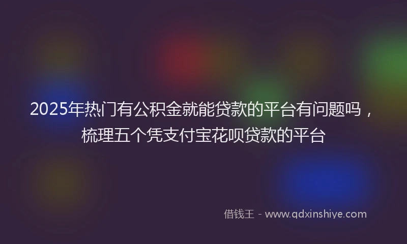2025年热门有公积金就能贷款的平台有问题吗，梳理五个凭支付宝花呗贷款的平台