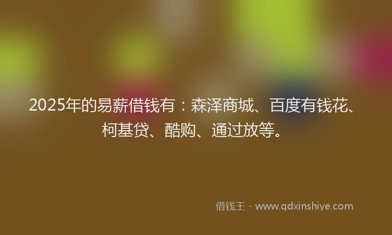 2025年的易薪借钱有：森泽商城、百度有钱花、柯基贷、酷购、通过放等。