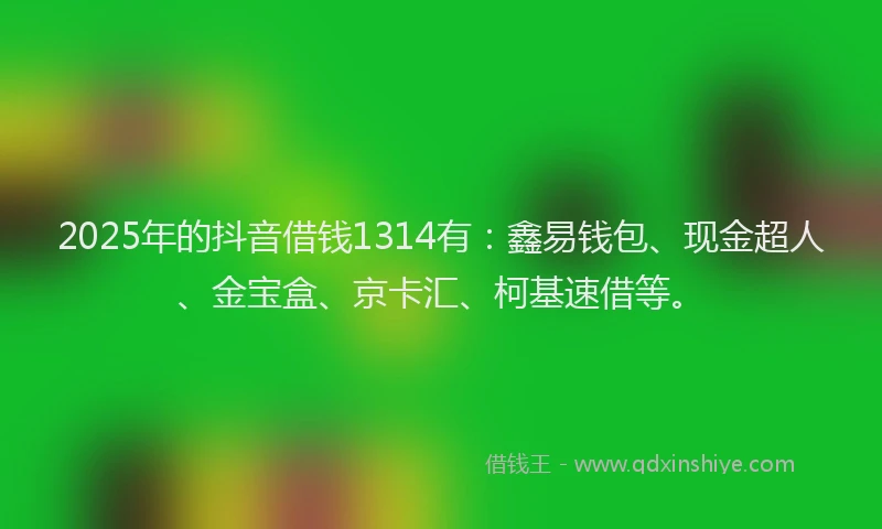 2025年的抖音借钱1314有：鑫易钱包、现金超人、金宝盒、京卡汇、柯基速借等。