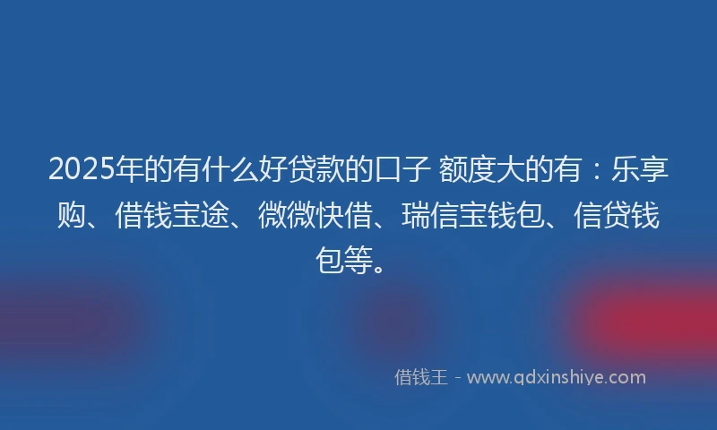 2025年的有什么好贷款的口子 额度大的有：乐享购、借钱宝途、微微快借、瑞信宝钱包、信贷钱包等。