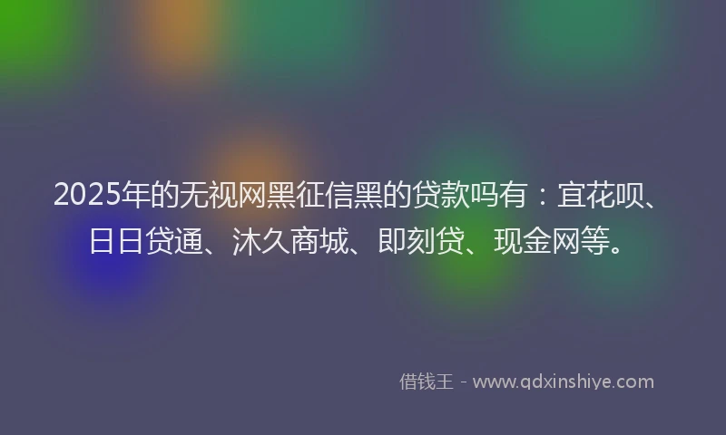 2025年的无视网黑征信黑的贷款吗有：宜花呗、日日贷通、沐久商城、即刻贷、现金网等。