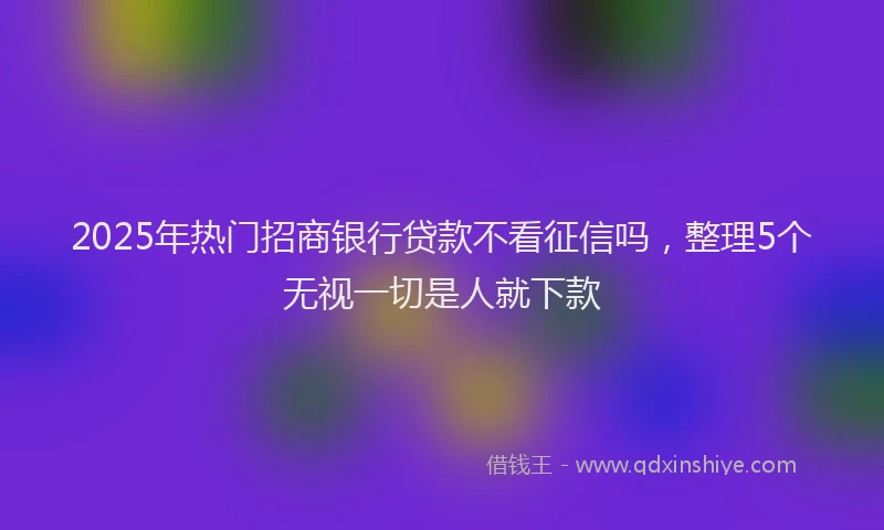 2025年热门招商银行贷款不看征信吗，整理5个无视一切是人就下款