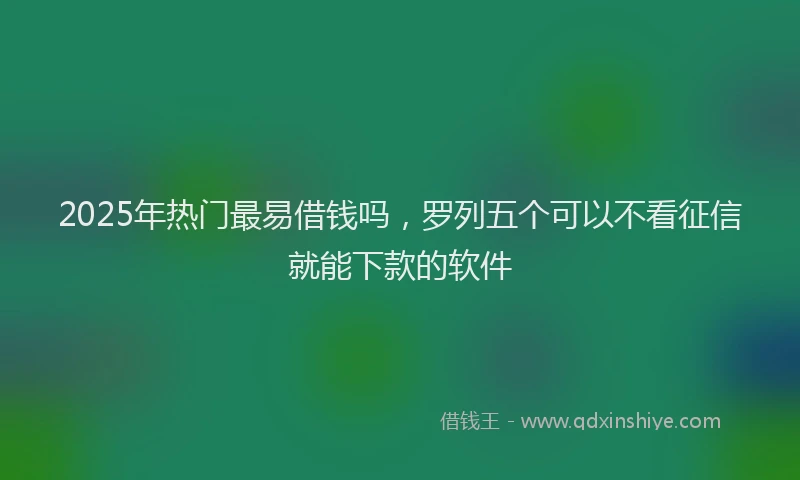 2025年热门最易借钱吗，罗列五个可以不看征信就能下款的软件