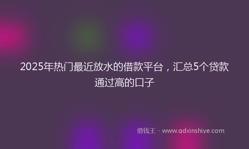 2025年热门最近放水的借款平台，汇总5个贷款通过高的口子