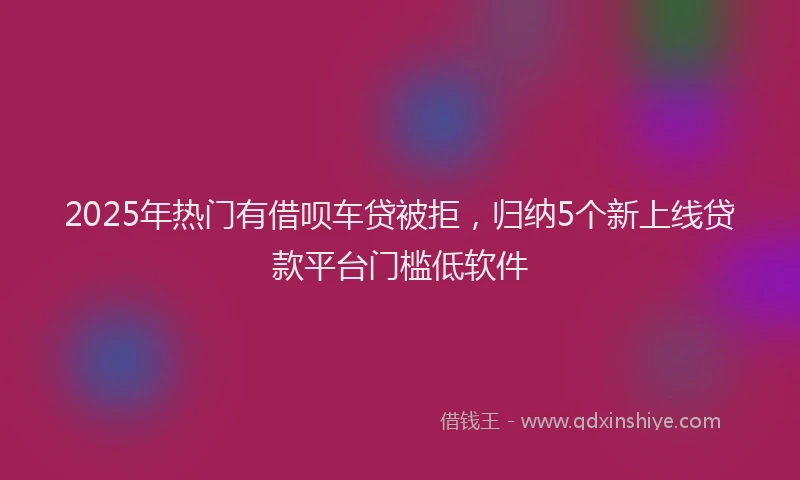 2025年热门有借呗车贷被拒，归纳5个新上线贷款平台门槛低软件