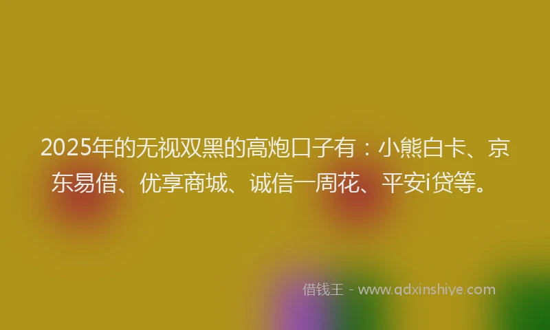2025年的无视双黑的高炮口子有：小熊白卡、京东易借、优享商城、诚信一周花、平安i贷等。