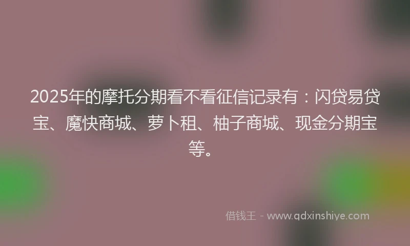 2025年的摩托分期看不看征信记录有：闪贷易贷宝、魔快商城、萝卜租、柚子商城、现金分期宝等。