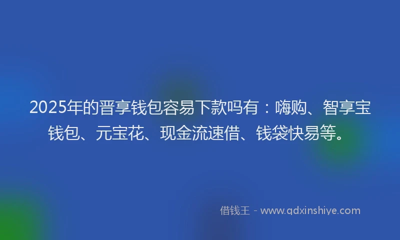 2025年的晋享钱包容易下款吗有：嗨购、智享宝钱包、元宝花、现金流速借、钱袋快易等。