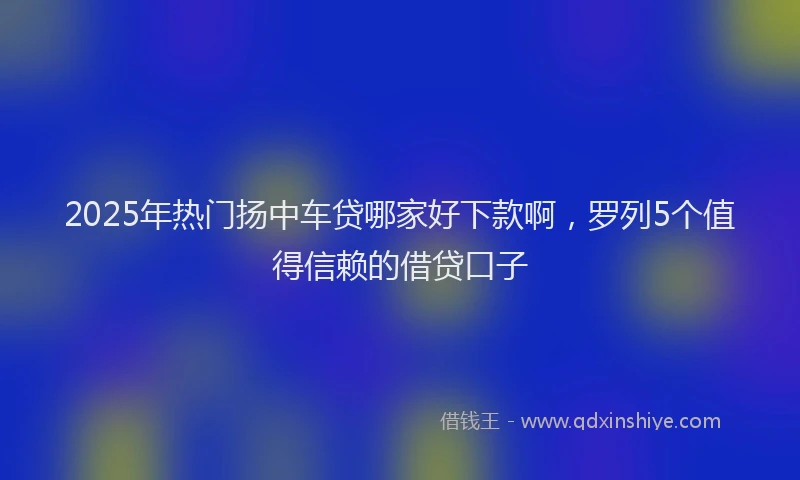2025年热门扬中车贷哪家好下款啊，罗列5个值得信赖的借贷口子