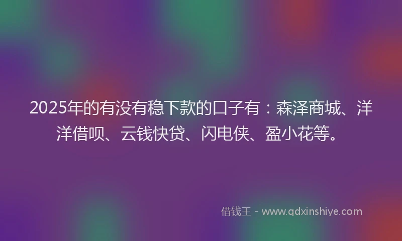 2025年的有没有稳下款的口子有：森泽商城、洋洋借呗、云钱快贷、闪电侠、盈小花等。