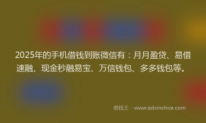2025年的手机借钱到账微信有：月月盈贷、易借速融、现金秒融易宝、万信钱包、多多钱包等。