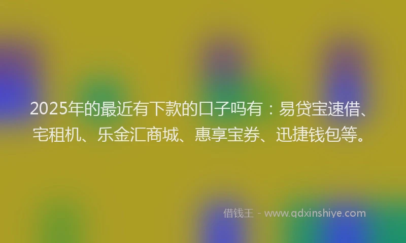 2025年的最近有下款的口子吗有：易贷宝速借、宅租机、乐金汇商城、惠享宝券、迅捷钱包等。