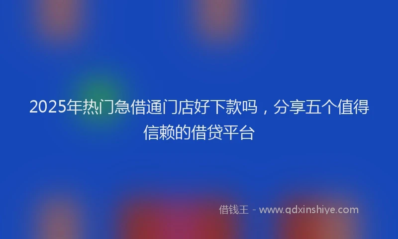 2025年热门急借通门店好下款吗，分享五个值得信赖的借贷平台