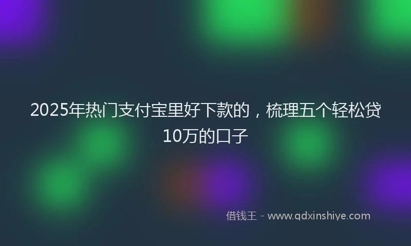 2025年热门支付宝里好下款的，梳理五个轻松贷10万的口子
