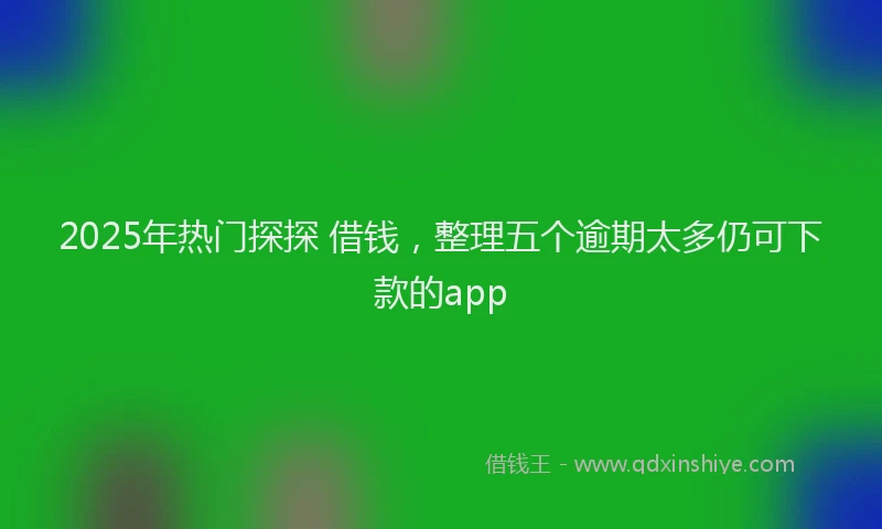 2025年热门探探 借钱，整理五个逾期太多仍可下款的app