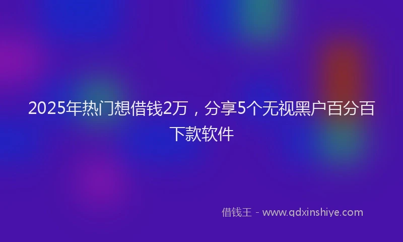 2025年热门想借钱2万，分享5个无视黑户百分百下款软件