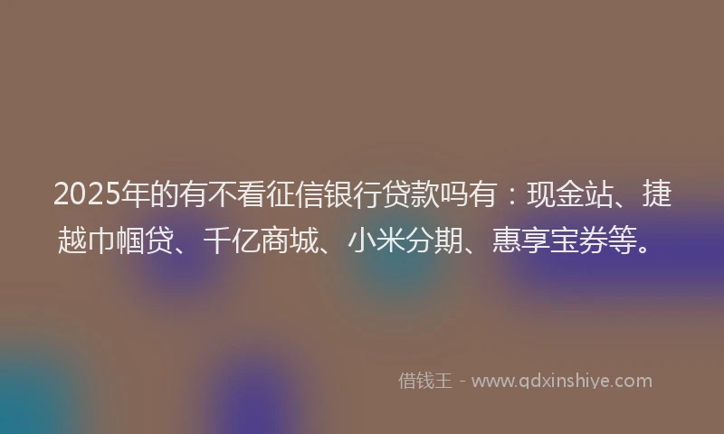 2025年的有不看征信银行贷款吗有：现金站、捷越巾帼贷、千亿商城、小米分期、惠享宝券等。