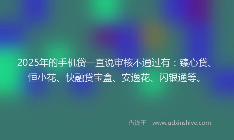 2025年的手机贷一直说审核不通过有：臻心贷、恒小花、快融贷宝盒、安逸花、闪银通等。