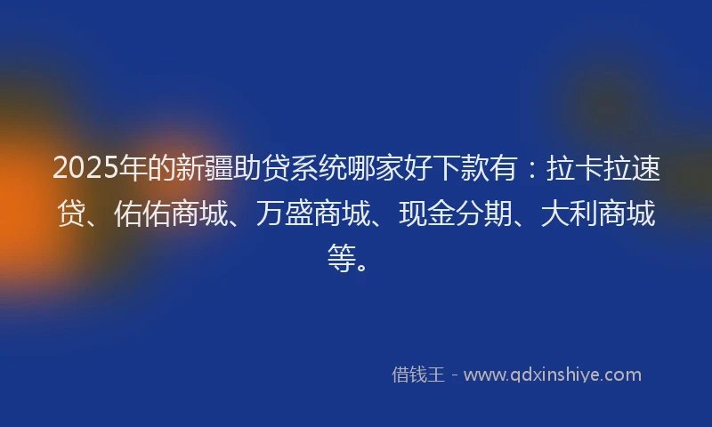 2025年的新疆助贷系统哪家好下款有：拉卡拉速贷、佑佑商城、万盛商城、现金分期、大利商城等。