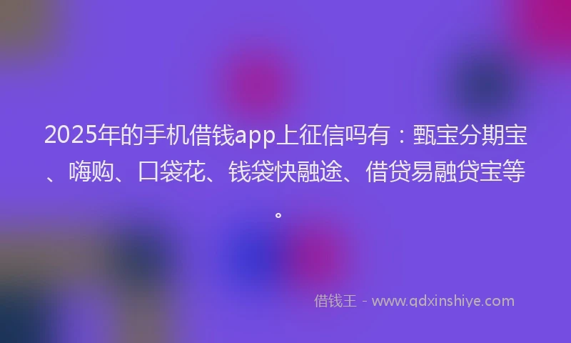2025年的手机借钱app上征信吗有：甄宝分期宝、嗨购、口袋花、钱袋快融途、借贷易融贷宝等。