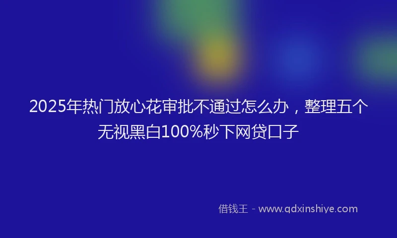 2025年热门放心花审批不通过怎么办，整理五个无视黑白100%秒下网贷口子