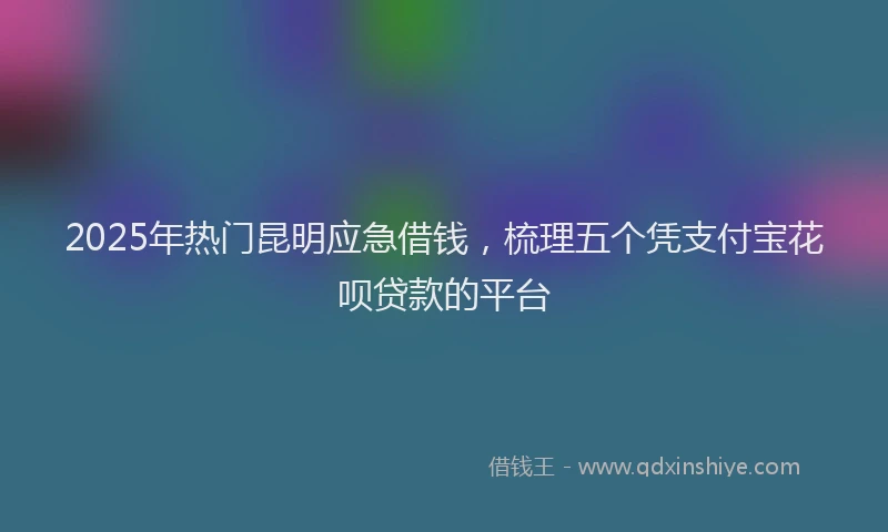 2025年热门昆明应急借钱，梳理五个凭支付宝花呗贷款的平台
