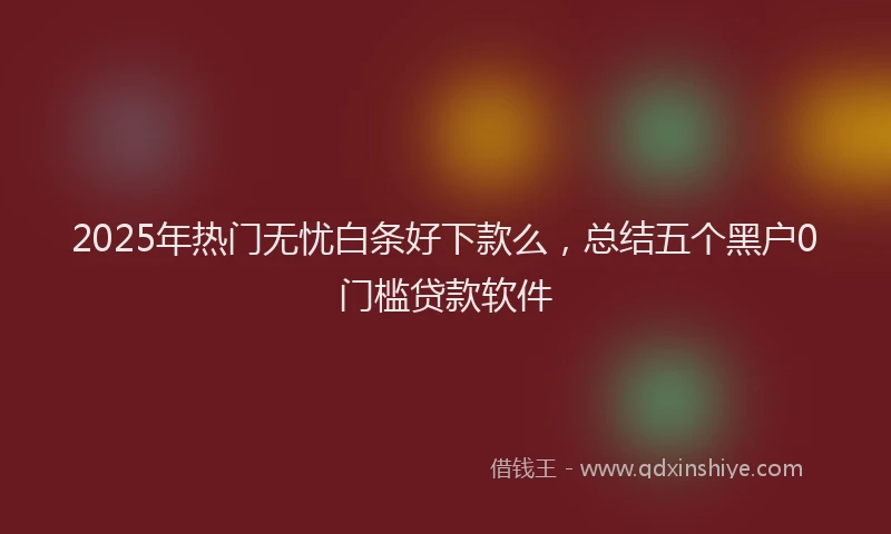 2025年热门无忧白条好下款么，总结五个黑户0门槛贷款软件
