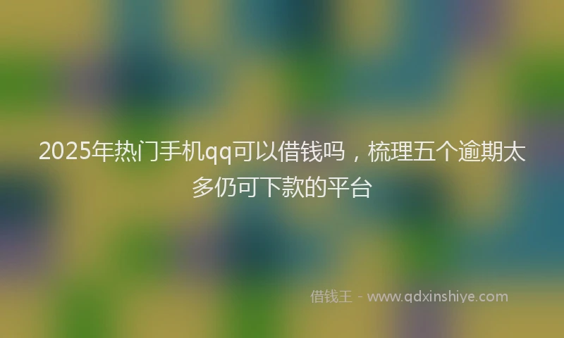 2025年热门手机qq可以借钱吗，梳理五个逾期太多仍可下款的平台