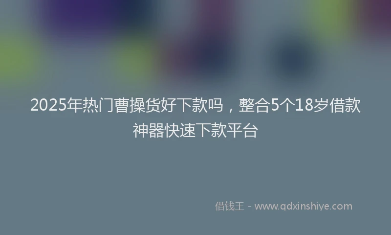 2025年热门曹操货好下款吗，整合5个18岁借款神器快速下款平台