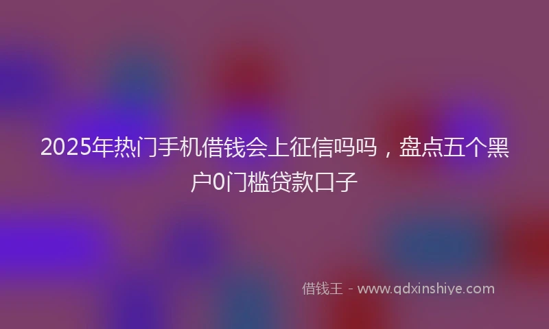 2025年热门手机借钱会上征信吗吗，盘点五个黑户0门槛贷款口子