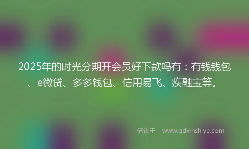 2025年的时光分期开会员好下款吗有：有钱钱包、e微贷、多多钱包、信用易飞、疾融宝等。
