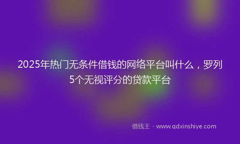 2025年热门无条件借钱的网络平台叫什么，罗列5个无视评分的贷款平台