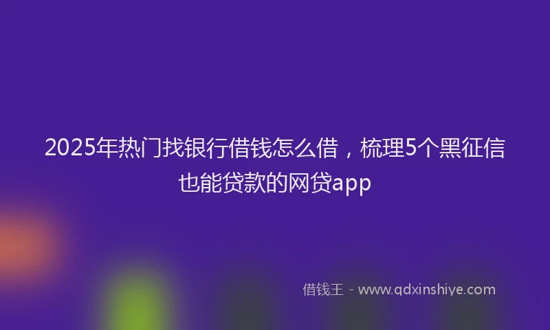 2025年热门找银行借钱怎么借，梳理5个黑征信也能贷款的网贷app