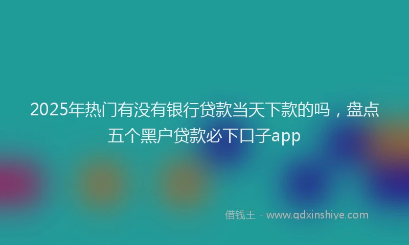 2025年热门有没有银行贷款当天下款的吗，盘点五个黑户贷款必下口子app