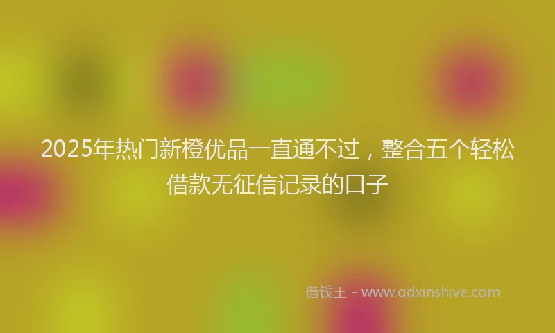 2025年热门新橙优品一直通不过，整合五个轻松借款无征信记录的口子