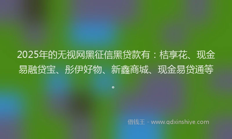 2025年的无视网黑征信黑贷款有：桔享花、现金易融贷宝、彤伊好物、新鑫商城、现金易贷通等。