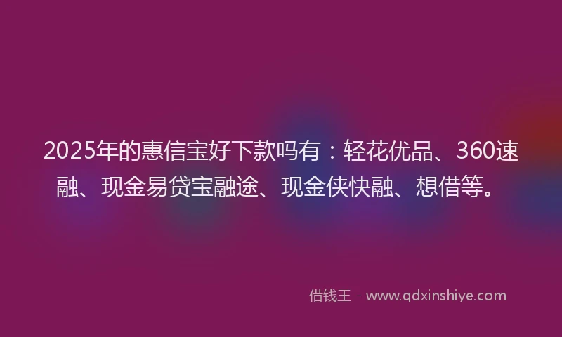 2025年的惠信宝好下款吗有：轻花优品、360速融、现金易贷宝融途、现金侠快融、想借等。