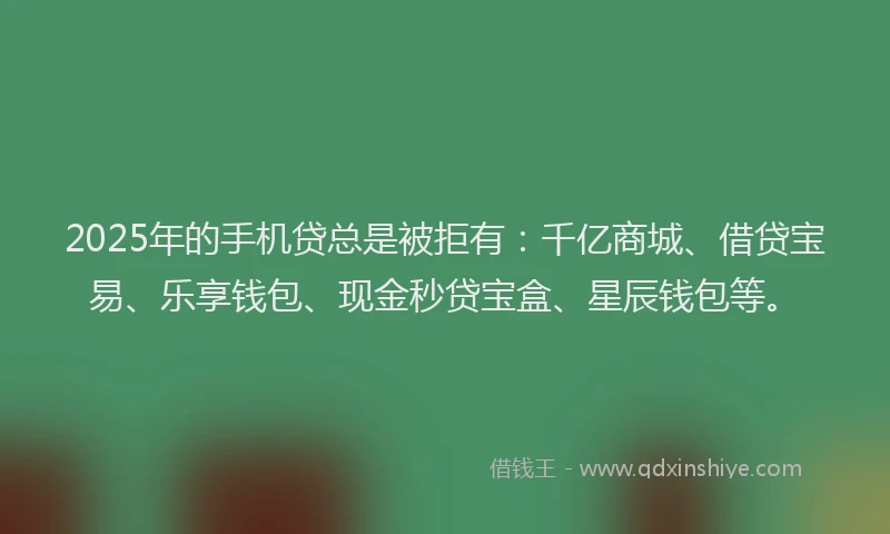 2025年的手机贷总是被拒有：千亿商城、借贷宝易、乐享钱包、现金秒贷宝盒、星辰钱包等。