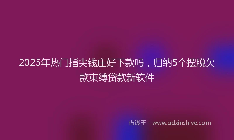 2025年热门指尖钱庄好下款吗，归纳5个摆脱欠款束缚贷款新软件