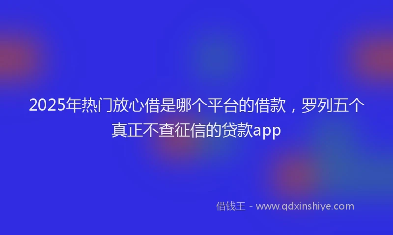 2025年热门放心借是哪个平台的借款，罗列五个真正不查征信的贷款app