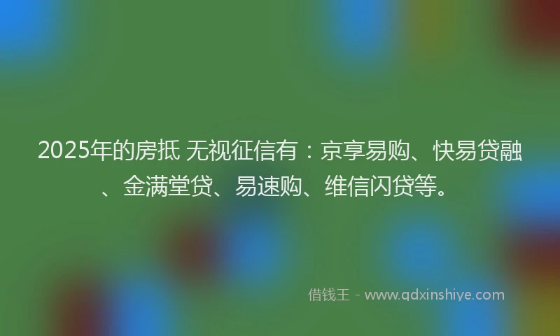 2025年的房抵 无视征信有：京享易购、快易贷融、金满堂贷、易速购、维信闪贷等。
