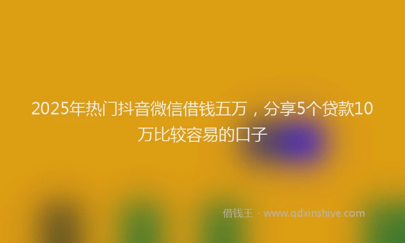 2025年热门抖音微信借钱五万，分享5个贷款10万比较容易的口子