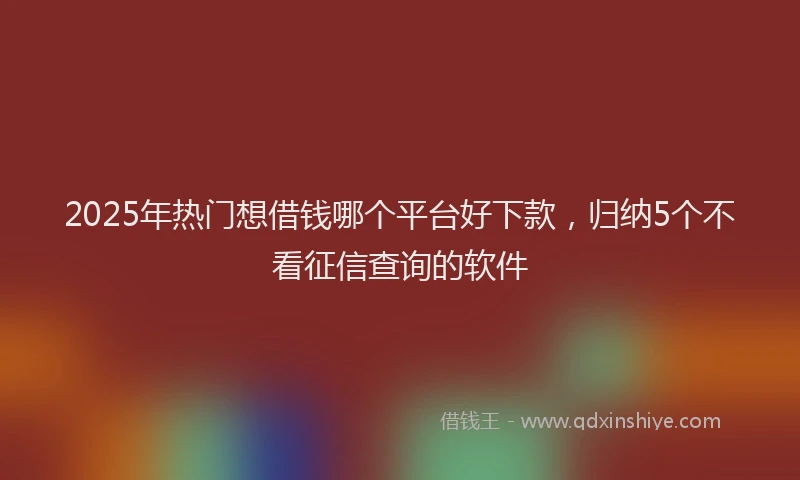 2025年热门想借钱哪个平台好下款，归纳5个不看征信查询的软件