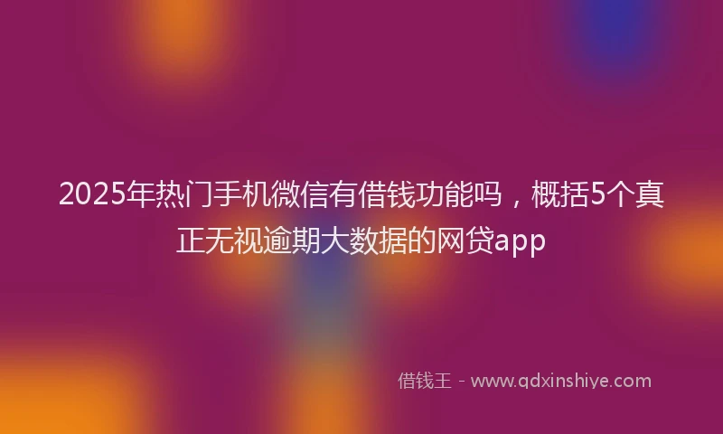 2025年热门手机微信有借钱功能吗，概括5个真正无视逾期大数据的网贷app