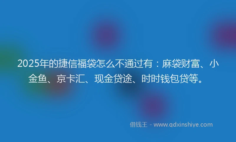 2025年的捷信福袋怎么不通过有：麻袋财富、小金鱼、京卡汇、现金贷途、时时钱包贷等。